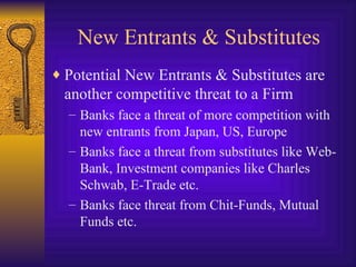New Entrants & Substitutes Potential New Entrants & Substitutes are another competitive threat to a Firm Banks face a threat of more competition with new entrants from Japan, US, Europe Banks face a threat from substitutes like Web-Bank, Investment companies like Charles Schwab, E-Trade etc. Banks face threat from Chit-Funds, Mutual Funds etc. 