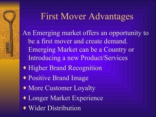 First Mover Advantages An Emerging market offers an opportunity to be a first mover and create demand. Emerging Market can be a Country or Introducing a new Product/Services Higher Brand Recognition Positive Brand Image More Customer Loyalty Longer Market Experience Wider Distribution 
