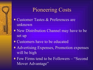 Pioneering Costs Customer Tastes & Preferences are unknown New Distribution Channel may have to be set up Customers have to be educated Advertising Expenses, Promotion expenses will be high Few Firms tend to be Followers – “Second Mover Advantage” 