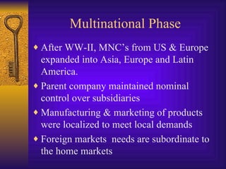 Multinational Phase After WW-II, MNC’s from US & Europe expanded into Asia, Europe and Latin America. Parent company maintained nominal control over subsidiaries Manufacturing & marketing of products were localized to meet local demands Foreign markets  needs are subordinate to the home markets 
