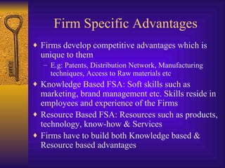 Firm Specific Advantages Firms develop competitive advantages which is unique to them E.g: Patents, Distribution Network, Manufacturing techniques, Access to Raw materials etc Knowledge Based FSA: Soft skills such as marketing, brand management etc. Skills reside in employees and experience of the Firms Resource Based FSA: Resources such as products, technology, know-how & Services Firms have to build both Knowledge based & Resource based advantages 