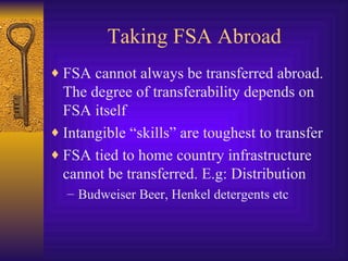 Taking FSA Abroad FSA cannot always be transferred abroad. The degree of transferability depends on FSA itself Intangible “skills” are toughest to transfer FSA tied to home country infrastructure cannot be transferred. E.g: Distribution Budweiser Beer, Henkel detergents etc 