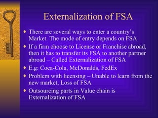 Externalization of FSA There are several ways to enter a country’s Market. The mode of entry depends on FSA If a firm choose to License or Franchise abroad, then it has to transfer its FSA to another partner abroad – Called Externalization of FSA E.g: Coca-Cola, McDonalds, FedEx Problem with licensing – Unable to learn from the new market, Loss of FSA Outsourcing parts in Value chain is Externalization of FSA 