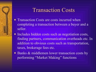Transaction Costs Transaction Costs are costs incurred when completing a transaction between a buyer and a seller. Includes hidden costs such as negotiation costs, finding partners, communication overheads etc. In addition to obvious costs such as transportation, taxes, brokerage fees etc. Banks & middlemen lower transaction costs by performing “Market Making” functions 