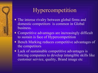 Hypercompetition The intense rivalry between global firms and domestic competitors  is common in Global business.  Competitive advantages are increasingly difficult to sustain is face of Hypercompetition Bench Marking reduces competitive advantages of the competitors Lack of sustainable competitive advantages is forcing companies to develop intangible skills like customer service, quality, Brand image etc 