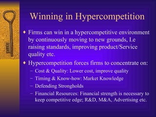 Winning in Hypercompetition Firms can win in a hypercompetitive environment by continuously moving to new grounds, I.e raising standards, improving product/Service quality etc. Hypercompetition forces firms to concentrate on: Cost & Quality: Lower cost, improve quality Timing & Know-how: Market Knowledge Defending Strongholds Financial Resources: Financial strength is necessary to keep competitive edge; R&D, M&A, Advertising etc. 