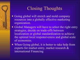 Closing Thoughts Going global will stretch and mold company resources into a globally effective marketing organization. Global Managers will have to select the right entry strategies, decide on trade-offs between localization or global standardization to achieve the optimal local responsiveness and global scale of economies. When Going global, it is better to take help from experts for market entry, market research & international Financing 