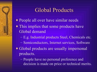 Global Products People all over have similar needs This implies that some products have Global demand E.g. Industrial products Steel, Chemicals etc. Semiconductors, Internet services, Software Global products are usually impersonal products. People have no personal preference and decision is made on price or technical merits. 