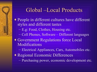 Global –Local Products People in different cultures have different styles and different tastes E.g: Food, Clothes, Housing etc. Cell Phones, Software – Different languages Government Regulations force Local Modifications  Electrical Appliances, Cars, Automobiles etc. Regional Economic Differences Purchasing power, economic development etc.  