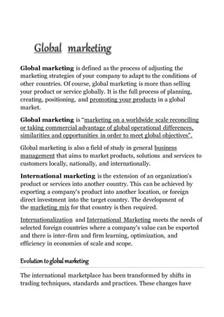 Global marketing is defined as the process of adjusting the
marketing strategies of your company to adapt to the conditions of
other countries. Of course, global marketing is more than selling
your product or service globally. It is the full process of planning,
creating, positioning, and promoting your products in a global
market.
Global marketing is “marketing on a worldwide scale reconciling
or taking commercial advantage of global operational differences,
similarities and opportunities in order to meet global objectives".
Global marketing is also a field of study in general business
management that aims to market products, solutions and services to
customers locally, nationally, and internationally.
International marketing is the extension of an organization's
product or services into another country. This can be achieved by
exporting a company's product into another location, or foreign
direct investment into the target country. The development of
the marketing mix for that country is then required.
Internationalization and International Marketing meets the needs of
selected foreign countries where a company's value can be exported
and there is inter-firm and firm learning, optimization, and
efficiency in economies of scale and scope.
Evolution toglobalmarketing
The international marketplace has been transformed by shifts in
trading techniques, standards and practices. These changes have
 