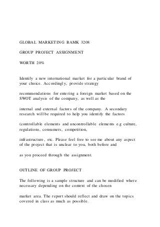 GLOBAL MARKETING BAMK 3208
GROUP PROJECT ASSIGNMENT
WORTH 20%
Identify a new international market for a particular brand of
your choice. Accordingly, provide strategy
recommendations for entering a foreign market based on the
SWOT analysis of the company, as well as the
internal and external factors of the company. A secondary
research will be required to help you identify the factors
(controllable elements and uncontrollable elements e.g culture,
regulations, consumers, competition,
infrastructure, etc. Please feel free to see me about any aspect
of the project that is unclear to you, both before and
as you proceed through the assignment.
OUTLINE OF GROUP PROJECT
The following is a sample structure and can be modified where
necessary depending on the context of the chosen
market area. The report should reflect and draw on the topics
covered in class as much as possible.
 