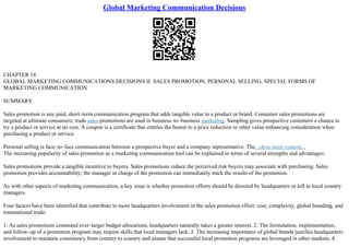Global Marketing Communication Decisions
CHAPTER 14
GLOBAL MARKETING COMMUNICATIONS DECISIONS II: SALES PROMOTION, PERSONAL SELLING, SPECIAL FORMS OF
MARKETING COMMUNICATION
SUMMARY
Sales promotion is any paid, short–term communication program that adds tangible value to a product or brand. Consumer sales promotions are
targeted at ultimate consumers; trade sales promotions are used in business–to–business marketing. Sampling gives prospective customers a chance to
try a product or service at no cost. A coupon is a certificate that entitles the bearer to a price reduction or other value–enhancing consideration when
purchasing a product or service.
Personal selling is face–to–face communication between a prospective buyer and a company representative. The...show more content...
The increasing popularity of sales promotion as a marketing communication tool can be explained in terms of several strengths and advantages:
Sales promotions provide a tangible incentive to buyers. Sales promotions reduce the perceived risk buyers may associate with purchasing. Sales
promotion provides accountability; the manager in charge of the promotion can immediately track the results of the promotion.
As with other aspects of marketing communication, a key issue is whether promotion efforts should be directed by headquarters or left to local country
managers.
Four factors have been identified that contribute to more headquarters involvement in the sales promotion effort: cost, complexity, global branding, and
transnational trade:
1. As sales promotions command ever–larger budget allocations, headquarters naturally takes a greater interest. 2. The formulation, implementation,
and follow–up of a promotion program may require skills that local managers lack. 3. The increasing importance of global brands justifies headquarters
involvement to maintain consistency from country to country and ensure that successful local promotion programs are leveraged in other markets. 4.
 