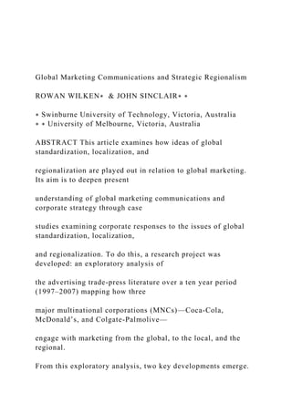 Global Marketing Communications and Strategic Regionalism
ROWAN WILKEN∗ & JOHN SINCLAIR∗ ∗
∗ Swinburne University of Technology, Victoria, Australia
∗ ∗ University of Melbourne, Victoria, Australia
ABSTRACT This article examines how ideas of global
standardization, localization, and
regionalization are played out in relation to global marketing.
Its aim is to deepen present
understanding of global marketing communications and
corporate strategy through case
studies examining corporate responses to the issues of global
standardization, localization,
and regionalization. To do this, a research project was
developed: an exploratory analysis of
the advertising trade-press literature over a ten year period
(1997–2007) mapping how three
major multinational corporations (MNCs)—Coca-Cola,
McDonald’s, and Colgate-Palmolive—
engage with marketing from the global, to the local, and the
regional.
From this exploratory analysis, two key developments emerge.
 
