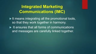 Integrated Marketing
Communications (IMC)
 It means integrating all the promotional tools,
so that they work together in harmony.
 It ensures that all forms of communications
and messages are carefully linked together.
 