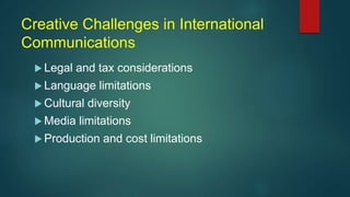 Creative Challenges in International
Communications
 Legal and tax considerations
 Language limitations
 Cultural diversity
 Media limitations
 Production and cost limitations
 