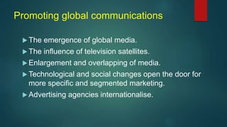 Promoting global communications
 The emergence of global media.
 The influence of television satellites.
 Enlargement and overlapping of media.
 Technological and social changes open the door for
more specific and segmented marketing.
 Advertising agencies internationalise.
 