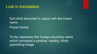 Lost in translation
Soft drink launched in Japan with the brand
name
Pocari Sweat
To the Japanese this foreign-sounding name
which conveyed a positive, healthy, thirst-
quenching image
 