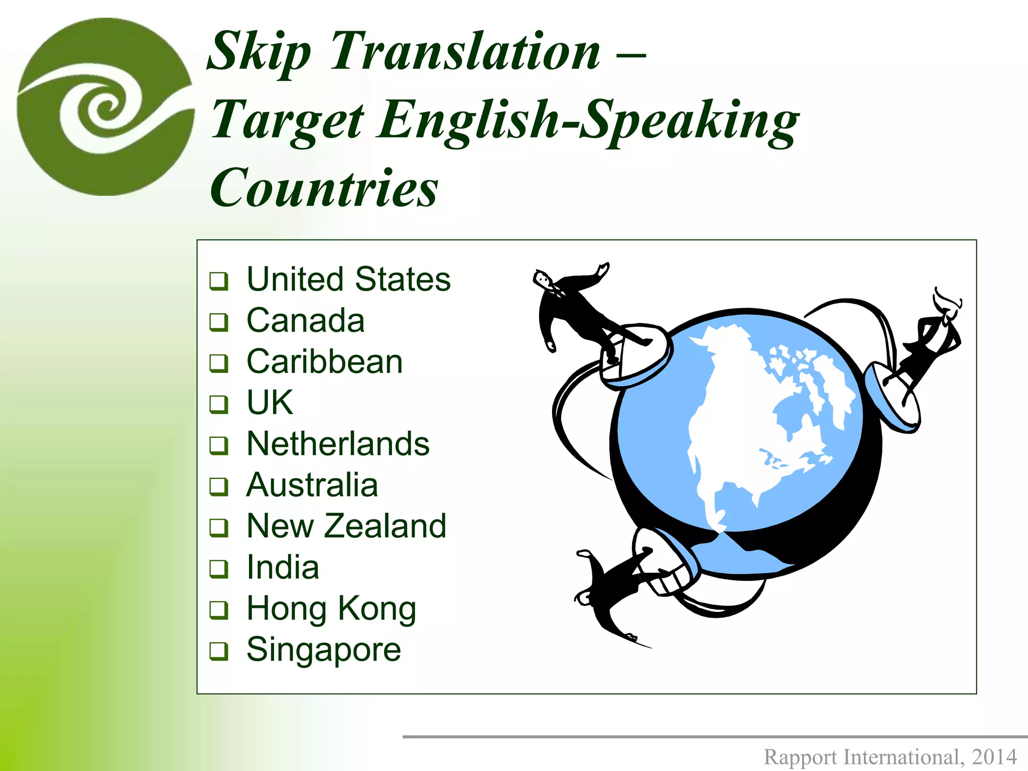 Skip Translation – 
Target English-Speaking 
Countries 
Rapport International, 2014 
 United States 
 Canada 
 Caribbean 
 UK 
 Netherlands 
 Australia 
 New Zealand 
 India 
 Hong Kong 
 Singapore 
 