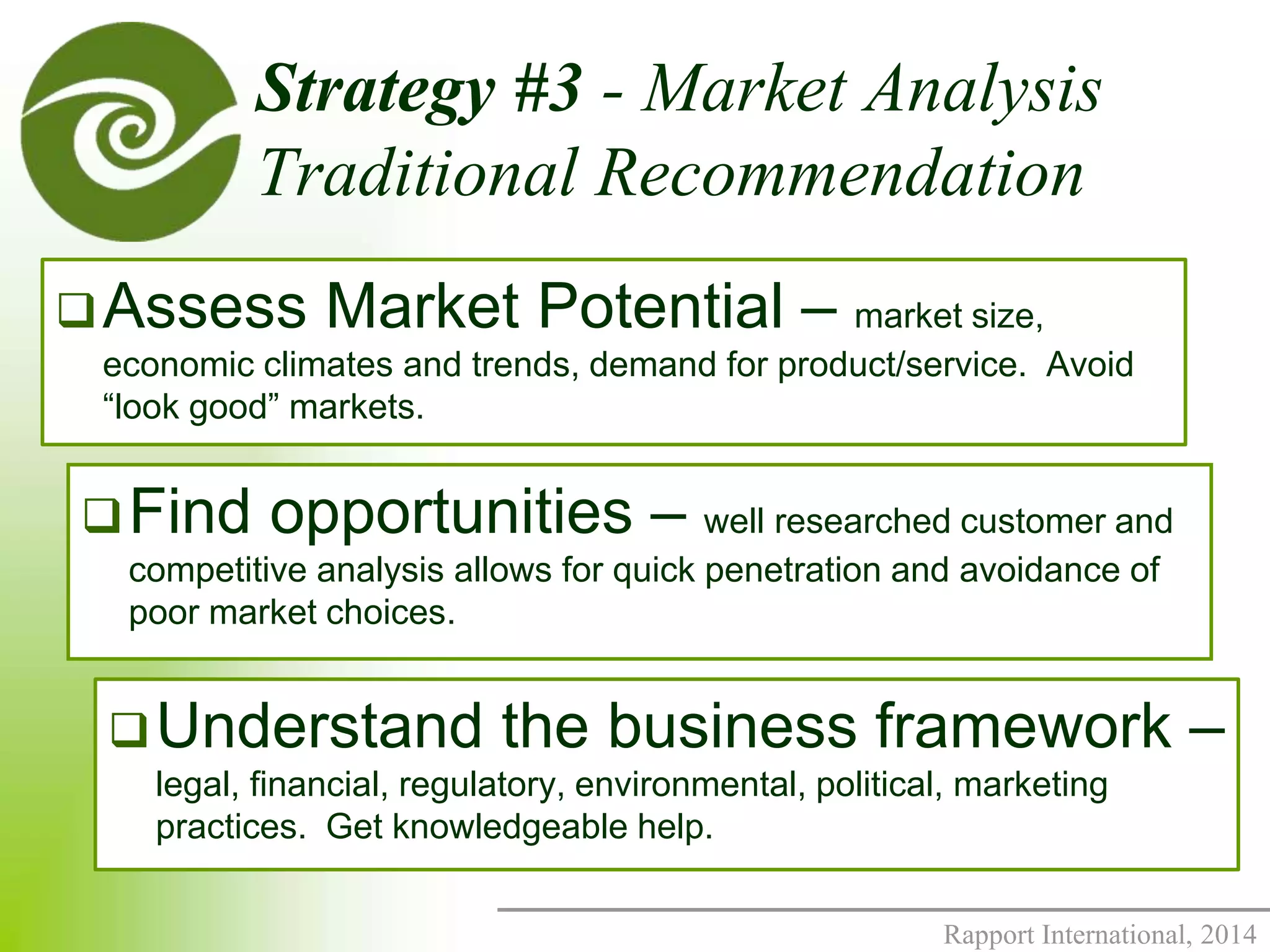 Strategy #3 - Market Analysis 
Traditional Recommendation 
Assess Market Potential – market size, 
economic climates and trends, demand for product/service. Avoid 
“look good” markets. 
Find opportunities – well researched customer and 
competitive analysis allows for quick penetration and avoidance of 
poor market choices. 
Understand the business framework – 
legal, financial, regulatory, environmental, political, marketing 
practices. Get knowledgeable help. 
Rapport International, 2014 
 