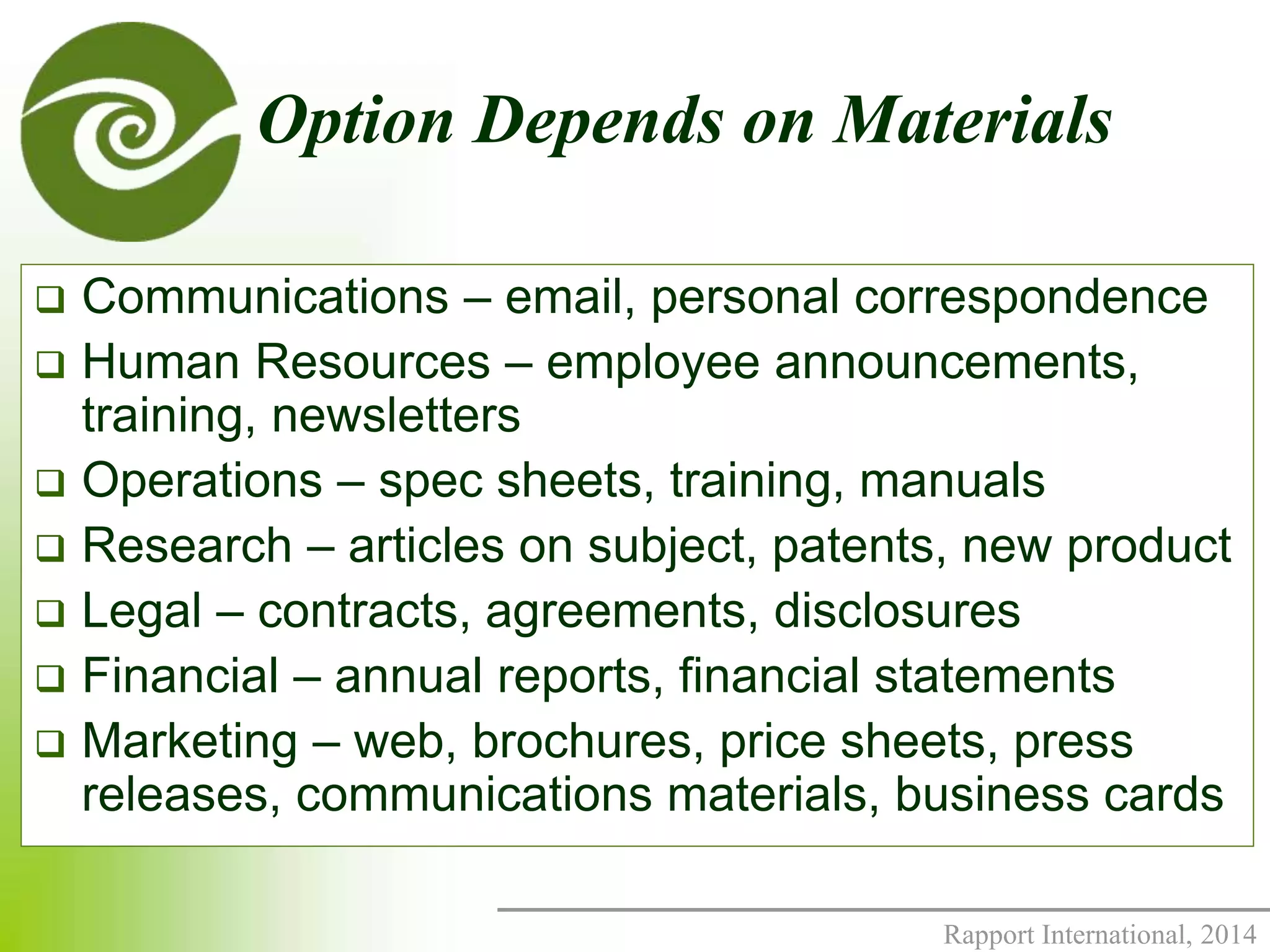 Option Depends on Materials 
 Communications – email, personal correspondence 
 Human Resources – employee announcements, 
Rapport International, 2014 
training, newsletters 
 Operations – spec sheets, training, manuals 
 Research – articles on subject, patents, new product 
 Legal – contracts, agreements, disclosures 
 Financial – annual reports, financial statements 
 Marketing – web, brochures, price sheets, press 
releases, communications materials, business cards 
 