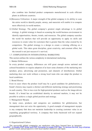 MBA-IB                                    Global Marketing Management


          also combine into finished product components manufactured in scale efficient
          plants in different countries.
       iv) Resource Utilization: A major strength of the global company is its ability to scan
          the entire world to identify people, money, and materials will enable it to compete
          most effectively in world markets.
       v) Global Strategy: The global company’s greatest single advantage is its global
          strategy. A global strategy is based on scanning the world business environment to
          identify opportunities, threats, trends, and resources. The global company searches
          the world for markets that will provide an opportunity to apply its skills and
          resources to create value for customers that is greater than the value created by its
          competitors. The global strategy is a design to create a winning offering on a
          global scale. This takes great discipline, great creativity, and constant effort, but
          the reward is not just success-it’s survival.
       1.7. COMPLEXITIES IN INTERNATIONAL MARKETING
       This section outlines the various complexity in international marketing.
       1. Market Differences
       In every product category, differences are still great enough across national and
       cultural boundaries to require adoption of at least some elements of the marketing mix
       (product, price, advertising and promotion, and channels of distribution). Global
       marketing does not work without a strong local team who can adapt the product to
       local conditions.
       2. Brand History
       Even in cases where the product itself may be a good candidate for globalization, a
       brand’s history may require a distinct and different marketing strategy and positioning
       in each country. This is true even for high-potential products such as the image-driven
       brands. If a brand has an established identity in national markets, it may not be
       possible to achieve a single global position and strategy.
       3. Management Myopia
       In many cases, products and categories are candidates for globalization, but
       management does not seize the opportunity. A good example of management myopia
       is any company that does not maintain leadership in creating customer value in an
       expanding geographical territory. A company that looks backward will not expand
       geographically.


       4. Organizational Culture
      The successful global companies are marketers who have learned how to integrate
AcroPDF - A Quality PDF Writer and PDF Converter to create PDF files. To remove the line, buy a license.
      global vision and perspective with local market initiative and input.
 