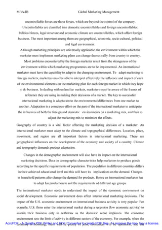 MBA-IB                                          Global Marketing Management


             uncontrollable forces are those forces, which are beyond the control of the company.
           Uncontrollables are classified into domestic uncontrollables and foreign uncontrollables.
         Political forces, legal structure and economic climate are uncontrollables, which affect foreign
        business. The most important among them are geographical, economic, socio-cultural, political
                                             and legal environment.
          Although marketing principles are universally applicable, the environment within which the
          marketer must implement marketing plans can change dramatically from country to country.
             Most problems encountered by the foreign marketer result from the strangeness of the
          environment within which marketing programmes are to be implemented. An international
        marketer must have the capability to adapt to the changing environment. To adapt marketing to
        foreign markets, marketers must be able to interpret effectively the influence and impact of each
        of the environmental elements on the marketing plan for each foreign market in which they hope
         to do business. In dealing with unfamiliar markets, marketers must be aware of the frames of
             reference they are using in making their decisions of a market. The key to successful
           international marketing is adaptation to the environmental differences from one market to
         another. Adaptation is a conscious effort on the part of the international marketer to anticipate
        the influences of both the foreign and domestic environments on a marketing mix, and then to
                                adjust the marketing mix to minimize the effects.

       Geography of country is a vital factor affecting the marketing decision of a marketer. An
       international marketer must adapt to the climate and topographical differences. Location, place,
       movement, and region are all important factors in international marketing. There are
       geographical influences on the development of the economy and society of a country. Climate
       and topography demands product adaptation.

            Changes in the demographic environment will also have its impact on the international
          marketing decisions. Data on demographic characteristics help marketers to produce goods
       according to the specific requirements of population. The population in different countries differs
        in their achieved educational level and this will have its implications on the demand. Changes
        in household patterns also change the demand for products. Hence an international marketer has
                    to adapt his production to suit the requirements of different age groups.

       The international marketer needs to understand the impact of the economic environment on
       social development. Economic environment does affect international marketing decisions. The
       impact of the U.S. economic environment on international business activity is very popular. For
       example, U.S. firms enter the international market during a recession (low economic activity) to
       sustain their business only to withdraw as the domestic scene improves. The economic
      environment sets the limit of activity in different sectors of the economy. For example, when the
AcroPDF - A Qualitybooming, there will beConverter to create PDF files. To remove the line, buy a license.
      economy is PDF Writer and PDF plenty of jobs, consumers will be optimistic, and the
 