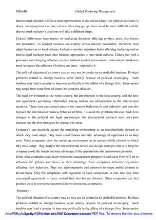 MBA-IB                                          Global Marketing Management


       international marketer will have more opportunities in the market place. But when an economy is
       down, unemployment mar rise, interest rates may go up, sales could be more difficult and the
       international marketer’s decisions will take a different shape.

       Cultural differences have impact on marketing decisions affecting product, price, distribution
       and promotion. To conduct business successfully across national boundaries, marketers must
       adapt themselves to local cultures. Culture is another important factor affecting marketing and an
       international marketer must alter business approaches to individual cultures. Culture has both a
       pervasive and changing influence on each national market environment. International marketers
       must recognize the influence of culture and must respond to it.

       The political situation of a country may or may not be conducive to profitable business. Political
       problems related to foreign business occur mainly because of political sovereignty.          Such
       troubles may lead a country to intervene politically in the affairs of a foreign firm. Intervention
       may range from some form of control to complete takeover.

       The legal environment in the home country, the environment in the host country, and the laws
       and agreements governing relationship among nations are all-important to the international
       marketer. These laws can control exports and imports both directly and indirectly, and can also
       regulate the international business behavior of firms. To avoid the problems that can result from
       changes in the political and legal environment, the international marketer must anticipate
       changes and develop strategies for coping with them.

       Company’s can passively accept the marketing environment as an uncontrollable element to
       which they must adapt. They must avoid threats and take advantage of opportunities as they
       arise. Many companies view the marketing environment as an uncontrollable element to which
       they must adapt. They analyse the environmental forces and design strategies that will help the
       company avoid the threats and take advantage of the opportunities the environment provides.
       Some other companies take an environmental management perspective and these firms will try to
       influence the publics and forces to their advantage. Such companies influence legislation
       affecting their industries. They run advertisements and editorials to shape public opinion to
       favour them. They file complaints with regulators to keep competitors in line, and they form
       contractual agreements to better control their distribution channels. Often companies can find
       positive ways to overcome uncontrollable environmental constraints.

        Summary

       The political situation of a country may or may not be conducive to profitable business. Political
       problems related to foreign business occur mainly because of political sovereignty.          Such
       troubles may lead a country to intervene politically in the affairs of a foreign firm. Intervention
AcroPDF - A Quality PDF Writer and PDF Converter to create PDF files. To remove the line, buy a license.
      may range from some form of control to complete takeover.
 