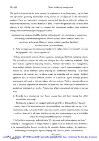 MBA-IB                                           Global Marketing Management


       The legal environment in the home country, the environment in the host country, and the laws
       and agreements governing relationship among nations are all-important to the international
       marketer. These laws can control exports and imports both directly and indirectly, and can also
       regulate the international business behavior of firms. To avoid the problems that can result from
       changes in the political and legal environment, the international marketer must anticipate
       changes and develop strategies for coping with them.

        An international marketer should be familiar with host country laws pertaining to competition,
            price setting, distribution arrangements, product liability, patents and trade marks, and
                   advertising as there are differences among countries regarding these laws.
                                       Self-Assessment Questions (SAQs)
           1. Why is it necessary for international marketers to study political environment? How can
              foreign politics affect marketing decision?

           Political environment consists of laws, agencies, and groups that limit marketing actions.
           The political environment has undergone changes that affect marketing worldwide. They
           may increase legislation regulating business. Political interventions like expropriation,
           domestication and other forms of intervention –exchange control, import restrictions, market
           control etc. are all-important factors affecting the international marketing. The political
           environment of countries may be characterized by instability and uncertainty.            Political
           upheavals may be conflicts between countries in a particular region. Unstable political
           environment will result in political risks to a foreign business. Political risks may also arise
           due to violence, expropriation, restriction of operations, and restrictions on repatriation of
           capital and remittances of profits. Politics may affect international marketing in various
           ways.

           2. Describe how international law, home country law, and host country law affect
              international marketing?
              International companies are subject to different sets of laws. They are laws of the host
            country, laws of the home country and international laws. International laws are laws of an
           international body, such as the WTO. Under this complex context, jurisdiction often becomes
           a problem. As such it is advisable that firms entering into agreements agree upon jurisdiction
                                and on the procedure needed for conflict resolution.
          3. Define the terms dumping and arbitration. Why do countries legislate antidumping laws?
        Dumping is selling products in foreign markets at a price below the domestic price. Arbitration
        is the process of settling disputes by referring the matter to a disinterested party for a judgment.
             Antidumping laws are passed against dumping with a view to protect local industries.
                                                    Key terms
AcroPDF - A Quality PDF Writer and PDF Converter to create PDF files. To remove the line, buy a license.
      Arbitration
 