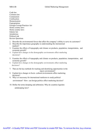MBA-IB                                        Global Marketing Management


       Code law
       Common law
       Communism
       Confiscation
       Domestication
       Expropriation
       Foreign Corrupt Practices Act
       Home country laws
       Home country laws
       Islamic law
       Jurisdiction
       Political risk
       Review Questions
       1. Describe the environmental forces that affect the company’s ability to serve its customers?
       2. Describe the importance geography in understanding the international
          markets?
       3. Examine the effects of topography and climate on products, population, transportation, and
          economic growth?
       4. Explain how changes in the demographic environments affect marketing
          decisions?
       5. Examine the effects of topography and climate on products, population, transportation, and
           economic growth?
       6. Explain how changes in the demographic environments affect marketing
          decisions?
       7. That are the key methods for tracking and identifying opportunities in the
                                               macro environment?
       8. Explain how changes in Socio -cultural environments affect marketing
          decisions?
       9. Why is it necessary for international marketers to study political
           environment? How can foreign politics affect marketing decision?

       10. Define the terms dumping and arbitration. Why do countries legislate
             antidumping laws?




AcroPDF - A Quality PDF Writer and PDF Converter to create PDF files. To remove the line, buy a license.
 