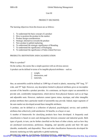 MBA-IB                                            Global Marketing Management


                                                      Unit III


                                            PRODUCT DECISIONS


      The learning objectives from this lesson are as follows:


          1.   To understand the basic concept of a product
          2.   How to position the product in the market.
          3.   Product design considerations
          4.   Strategic alternatives towards the product
          5.   New product in global marketing
          6.   To understand the strategic significance of Branding
          7.   To understand the significance of Packaging
          8.   To understand the significance of Sales related Services

      PRODUCTS: DEFFINITION AND CALSSIFICATION


      What is a product?
      On the surface, this seems like a simple question with an obvious answer.
      A product can be defined in terms of its tangible physical attributes – such as
                                  • weight,
                                  • dimensions, and
                                  • materials,

      thus, an automobile could be defined as 3,000 kgs of metal or plastic, measuring 190” long, 75”
      wide, and 59” high. However, any description limited to physical attributes gives an incomplete
      account of the benefits a product provides. At a minimum, car buyers expect an automobile to
      provide safe, comfortable transportation, which derives from physical features such as air bags
      and adjustable seats. However, marketers cannot ignore status, mystique, and other intangible
      product attributes that a particular model of automobile may provide. Indeed, major segments of
      the auto market are developed around these intangible attributes.
      A product, can be defined as a collection of physical, psychological, service, and symbolic
      attributes that collectively yield satisfaction. Or benefits, to a buyer or user.
      A number of frameworks for classifying products have been developed. A frequently used
      classification is based on users and distinguishes between consumer and industrial goods. Both
      types of goods, in turn, can be further classified on the basis of other criteria, such as how they
      are purchased (convenience, preference, shopping, and specialty goods) and their life span
      (durable, nondurable, and disposable). These and other classification frameworks developed for
      domestic marketing are fully applicable to global marketing.

AcroPDF - A Quality LOCAL, NATIONAL, INTERNATIONAL, AND GLOBALremove the line, buy a license.
      PRODUCTS: PDF Writer and PDF Converter to create PDF files. To
 
