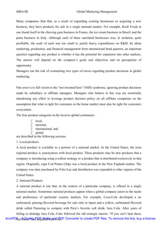 MBA-IB                                          Global Marketing Management


       Many companies find that, as a result of expanding existing businesses or acquiring a new
       business, they have products for sale in a single national market. For example, Kraft Foods at
       one found itself in the chewing gum business in France, the ice cream business in Brazil, and the
       pasta business in Italy. Although each of these unrelated businesses was, in isolation, quite
       profitable, the scale of each was too small to justify heavy expenditures on R&D, let alone
       marketing, production, and financial management form international bead quarters, an important
       question regarding any product is whether it has the potential for expansion into other markets.
       The answer will depend on the company’s goals and objectives and on perceptions of
       opportunity.
       Managers run the risk of committing two types of errors regarding product decisions in global
       marketing.


       One error is to fall victim to the “not invented here” (NIH) syndrome, ignoring product decisions
       made by subsidiary or affiliate managers. Managers who behave in this way are essentially
       abandoning any effort to leverage product decision policy on all affiliate companies on the
       assumption that what is right for customers in the home market must also be right for customers
       everywhere.
       The four product categories in the local-to-global continuum –
                  • local,
                  • national,
                  • international, and
                  • global
       are described in the following sections.
       1. Local products
       A local product is available in a portion of a national market. In the United States, the term
       regional product is synonymous with local product. These products may be new products that a
       company is introducing using a rollout strategy or a product that is distributed exclusively in that
       region. Originally, cape Cod Potato Chips was a local product in the New England market. The
       company was later purchased by Frito-Lay and distribution was expanded to other regions of the
       United States.
       2. National Products
       A national product is one that, in the context of a particular company, is offered in a single
       national market. Sometimes national products appear when a global company caters to the needs
       and preferences of particular country markets. For example, Coca-Cola developed a no
       carbonated, ginseng-flavored beverage for sale only in Japan and a yellow, carbonated flavored
       drink called Pasturing to compete with Peru’s favorite soft drink, Inca Cola. After years of
       failing to dislodge Inca Cola, Coke followed the old strategic maxim. “If you can’t beat them,
AcroPDF - A Quality PDF Writer and PDF Converter to create PDF files. To remove the line, buy a license.
      buy them,” and acquired Inca Cola.
 