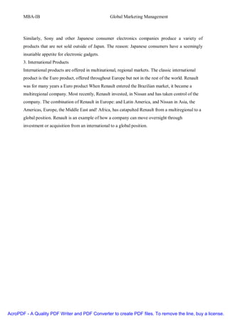 MBA-IB                                          Global Marketing Management



       Similarly, Sony and other Japanese consumer electronics companies produce a variety of
       products that are not sold outside of Japan. The reason: Japanese consumers have a seemingly
       insatiable appetite for electronic gadgets.
       3. International Products
       International products are offered in multinational, regional markets. The classic international
       product is the Euro product, offered throughout Europe but not in the rest of the world. Renault
       was for many years a Euro product When Renault entered the Brazilian market, it became a
       multiregional company. Most recently, Renault invested, in Nissan and has taken control of the
       company. The combination of Renault in Europe: and Latin America, and Nissan in Asia, the
       Americas, Europe, the Middle East and! Africa, has catapulted Renault from a multiregional to a
       global position. Renault is an example of how a company can move overnight through
       investment or acquisition from an international to a global position.




AcroPDF - A Quality PDF Writer and PDF Converter to create PDF files. To remove the line, buy a license.
 