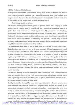 MBA-IB                                         Global Marketing Management


       4. Global Products and Global Brands
       Global products are offered in global markets. A truly global product is offered in the Triad, in
       every world region, and in counties at every stage of development. Some global products were
       designed to meet the needs of a global market; others were designed to meet the needs of a
       national market but also, happily, meet the needs of a global market.
              Note that a product is not a brand.
       For example, portable personal sound systems or personal stereos are a category of global
       product; Sony is a global brand. A global brand, like a national or international brand, is a
       symbol about which customers have beliefs or perceptions. Many companies, including Sony,
       make personal stereos. Sony created the category more than 10 years ago, when it introduced the
       Walkman. It is important to understand that marketers must create global brands; a global brand
       name can be used as an umbrella for introducing new products. Although Sony, as noted
       previously, markets a number of local products, the company also has a stellar track record both
       as a global brand and "a manufacturer of global products.
       The qualities of a global brand: It has the same name as is the case for Coke, Sony, BMW,
       Harley-Davidson, and so on; or it may be the same meaning in different languages, as is true of
       Unilever’s Snuggle (United States) fabric softener, which carries a cuddly teddy bear logo and
       the local translation of a meaning identical or similar to the meaning of snuggle in American
       English. A global brand has a similar image, similar positioning, and is guided by the same
       strategic principles. However, the marketing mix for a global brand may vary from country to
       country. That means that the product, price, promotion, and place (channels of distribution) may
       vary from country to country. Indeed, if one tracks the examples-Marlboro, Coke, Sony,
       Mercedes, and Avon-one will indeed find that the marketing mix for these products varies from
       country to country.
       The Mercedes, which is exclusively a luxury car in the United States, is also a strong competitor
       in the taxi market in Europe. Avon, which is a premium-priced and packaged cosmetic line in
       Japan, is popularly priced in the rest of the world. In spite of these variations in marketing mix,
       each of these products is a world or global brand.
       Global product differs from a global brand in one important respect: It does not carry the same
       name and image from country to country. Like the global brand, however, it is guided by the
       same strategic principles, is similarly positioned, and may have a marketing mix that varies from
       country to country. Whenever a company finds itself with global products, it faces an issue:
       Should the global product be turned into a global brand? This requires that the name and image
       of the product be standardized. The two biggest examples of this move were the shift from
       Standard Oil's many different local brands to Exxon, and Nissan's decision to drop the Datsun
      marque in the United States and adopt various model names for Nissan's worldwide product line.
AcroPDF - A Quality PDF Writer and PDF Converter to create PDF files. To remove the line, buy a license.
 