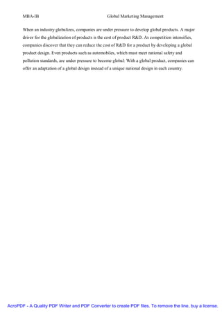 MBA-IB                                          Global Marketing Management


       When an industry globalizes, companies are under pressure to develop global products. A major
       driver for the globalization of products is the cost of product R&D. As competition intensifies,
       companies discover that they can reduce the cost of R&D for a product by developing a global
       product design. Even products such as automobiles, which must meet national safety and
       pollution standards, are under pressure to become global: With a global product, companies can
       offer an adaptation of a global design instead of a unique national design in each country.




AcroPDF - A Quality PDF Writer and PDF Converter to create PDF files. To remove the line, buy a license.
 