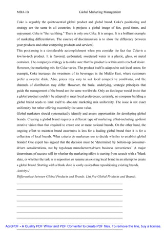 MBA-IB                                           Global Marketing Management


       Coke is arguably the quintessential global product and global brand. Coke's positioning and
       strategy are the same in all countries; it projects a global image of fun, good times, and
       enjoyment. Coke is "the real thing." There is only one Coke. It is unique. It is a brilliant example
       of marketing differentiation. The essence of discrimination is to show the difference between
       your products and other competing products and services)
       This positioning is a considerable accomplishment when you consider the fact that Coke-is a
       low/no-tech product. It is flavored, carbonated, sweetened water in a plastic, glass, or metal
       container. The company's strategy is to make sure that the product is within arm's reach of desire.
       However, the marketing mix for Coke varies. The product itself is adapted to suit local tastes; for
       example, Coke increases the sweetness of its beverages in the Middle East, where customers
       prefer a sweeter drink. Also, prices may vary to suit local competitive conditions, and the
       channels of distribution may differ. However, the basic, underlying, strategic principles that
       guide the management of the brand are the same worldwide. Only an ideologue would insist that
       a global product couldn’t be adapted to meet local preferences; certainly, no company building a
       global brand needs to limit itself to absolute marketing mix uniformity. The issue is not exact
       uniformity but rather offering essentially the same value.
       Global marketers should systematically identify and assess opportunities for developing global
       brands. Creating a global brand requires a different type of marketing effort-including up-front
       creative vision than that required to create one or more national brands. On the other hand, the
       ongoing effort to maintain brand awareness is less for a leading global brand than it is for a
       collection of local brands. What criteria do marketers use to decide whether to establish global
       brands? One expert has argued that the decision must be "determined by bottom-up consumer-
       driven considerations, not by top-down manufacturer-driven business convenience’ A major
       determinant of success will be whether the marketing effort is starting from scratch with a "blank
       slate, or whether the task is to reposition or rename an existing local brand in an attempt to create
       a global brand. Starting with a blank slate is vastly easier-than repositioning existing brands.
       Activity:1
       Differentiate between Global Products and Brands. List five Global Products and Brands.
       ________________________________________________________________
       ________________________________________________________________
       ________________________________________________________________
       ________________________________________________________________
       ________________________________________________________________
       ________________________________________________________________
       ________________________________________________________________
      ________________________________________________________________
AcroPDF - A Quality PDF Writer and PDF Converter to create PDF files. To remove the line, buy a license.
      ________________________________________________________________
 