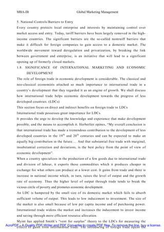 MBA-IB                                   Global Marketing Management


       5. National Controls/Barriers to Entry
       Every country protects local enterprise and interests by maintaining control over
       market access and entry. Today, tariff barriers have been largely removed in the high-
       income countries. The significant barriers are the so-called nontraiff barriers that
       make it difficult for foreign companies to gain access to a domestic market. The
       worldwide movement toward deregulation and privatization, by breaking the link
       between government and enterprise, is an initiative that will lead to a significant
       opening up of formerly closed markets.
       1.8. SIGNIFICANCE OF INTERNATIONAL MARKETING AND ECONOMIC
              DEVELOPMENT
       The role of foreign trade in economic development is considerable. The classical and
       neo-classical economists attached so much importance to international trade in a
       country’s development that they regarded it as an engine of growth. We shall discuss
       how international trade helps economic development towards the progress of less
       developed countries. (LDCs)
       This section focus on direct and indirect benefits on foreign trade to LDCs
       International trade possesses great importance for LDCs.
       It provides the urge to develop the knowledge and experience that make development
       possible, and the means to accomplish it. Herberlier opines, “My overall conclusion is
       that international trade has made a tremendous contribution to the development of less
       developed countries in the 19 th and 20 th centuries and can be expected to make an
       equally big contribution in the future…. And that substantial free trade with marginal,
       insubstantial correction and deviations, is the best policy from the point of view of
       economic development”.
       When a country specializes in the production of a few goods due to international trade
       and division of labour, it exports those commodities which it produces cheaper in
       exchange for what others can produce at a lower cost. It gains from trade and there is
       increase in national income which, in turn, raises the level of output and the growth
       rate of economy. Thus the higher level of output through trade tends to break the
       vicious circle of poverty and promotes economic development.
       An LDC is hampered by the small size of its domestic market which fails to absorb
       sufficient volume of output. This leads to low inducement to investment. The size of
       the market is also small because of low per capita income and of purchasing power.
       International trade widens the market and increases the inducement to invest income
       and saving through more efficient resource allocation.
      Myint has applied Smith’s “vent for surplus” theory to the LDCs for measuring the
AcroPDF - A Quality PDF Writer and PDF Converter to create PDF files. To remove the line, buy a license.
      effects of gains from international trade. The introducing of foreign trade opens the
 