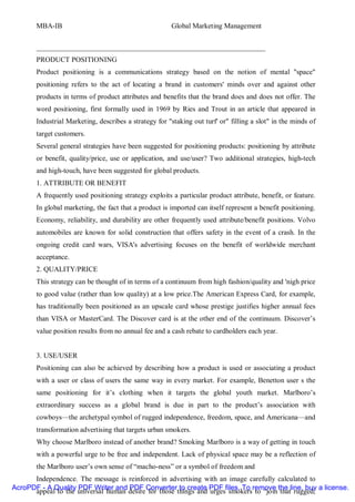 MBA-IB                                          Global Marketing Management


       ________________________________________________________________
       PRODUCT POSITIONING
       Product positioning is a communications strategy based on the notion of mental "space"
       positioning refers to the act of locating a brand in customers' minds over and against other
       products in terms of product attributes and benefits that the brand does and does not offer. The
       word positioning, first formally used in 1969 by Ries and Trout in an article that appeared in
       Industrial Marketing, describes a strategy for "staking out turf' or" filling a slot" in the minds of
       target customers.
       Several general strategies have been suggested for positioning products: positioning by attribute
       or benefit, quality/price, use or application, and use/user? Two additional strategies, high-tech
       and high-touch, have been suggested for global products.
       1. ATTRIBUTE OR BENEFIT
       A frequently used positioning strategy exploits a particular product attribute, benefit, or feature.
       In global marketing, the fact that a product is imported can itself represent a benefit positioning.
       Economy, reliability, and durability are other frequently used attribute/benefit positions. Volvo
       automobiles are known for solid construction that offers safety in the event of a crash. In the
       ongoing credit card wars, VISA's advertising focuses on the benefit of worldwide merchant
       acceptance.
       2. QUALITY/PRICE
       This strategy can be thought of in terms of a continuum from high fashion/quality and 'nigh price
       to good value (rather than low quality) at a low price.The American Express Card, for example,
       has traditionally been positioned as an upscale card whose prestige justifies higher annual fees
       than VISA or MasterCard. The Discover card is at the other end of the continuum. Discover’s
       value position results from no annual fee and a cash rebate to cardholders each year.


       3. USE/USER
       Positioning can also be achieved by describing how a product is used or associating a product
       with a user or class of users the same way in every market. For example, Benetton user s the
       same positioning for it’s clothing when it targets the global youth market. Marlboro’s
       extraordinary success as a global brand is due in part to the product’s association with
       cowboys—the archetypal symbol of rugged independence, freedom, space, and Americana—and
       transformation advertising that targets urban smokers.
       Why choose Marlboro instead of another brand? Smoking Marlboro is a way of getting in touch
       with a powerful urge to be free and independent. Lack of physical space may be a reflection of
       the Marlboro user’s own sense of “macho-ness” or a symbol of freedom and
      Independence. The message is reinforced in advertising with an image carefully calculated to
AcroPDF - A Quality PDF Writer and PDF Converter to create PDF files. To remove the line, buy a license.
      appeal to the universal human desire for those things and urges smokers to “join that rugged,
 
