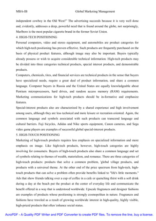 MBA-IB                                          Global Marketing Management


       independent cowboy in the Old West!” The advertising succeeds because it is very well done
       and, evidently, addresses a deep, powerful need that is found around the globe, not surprisingly,
       Marlboro is the most popular cigarette brand in the former Soviet Union.
       4. HIGH-TECH POSITIONING
       Personal computers, video and stereo equipment, and automobiles are product categories for
       which high-tech positioning has proven effective. Such products are frequently purchased on the
       basis of physical product features, although image may also be important. Buyers typically
       already possess or wish to acquire considerable technical information. High-tech products may
       be divided into three categories technical products, special interest products, and demonstrable
       products.
       Computers, chemicals, tires, and financial services are technical products in the sense that buyers
       have specialized needs, require a great deal of product information, and share a common
       language. Computer buyers in Russia and the United States are equally knowledgeable about
       Pentium microprocessors, hard drives, and random access memory (RAM) requirements.
       Marketing communications for high-tech products should be in-formative and emphasize
       features.
       Special-interest products also are characterized by a shared experience and high involvement
       among users, although they are less technical and mote leisure or recreation oriented. Again, the
       common language and symbols associated with such products can transcend language and
       cultural barriers. Fuji bicycles, Adidas and Nike sports equipment, Canon cameras, and Sega
       video game players are examples of successful global special-interest products.
       5. HIGH-TOUCH POSITIONING
       Marketing of high-touch products requires less emphasis on specialized information and more
       emphasis on image. Like high-tech products, however, high-touch categories are highly
       involving for consumers. Buyers of high-touch products also share a common language and set
       of symbols relating to themes of wealth, materialism, and romance. There are three categories of
       high-touch products: products that solve a common problem, 'global village products, and
       products with a universal theme. At the other end of the price spectrum from high-tech, high-
       touch products that can solve a problem often provide benefits linked to "life's little moments."
       Ads that show friends talking over a cup of coffee in a cafe or quenching thirst with a soft drink
       during a day at the beach put the product at the center of everyday life and communicate the
       benefit offered in a way that is understood worldwide. Upscale fragrances and designer fashions
       are examples of products whose positioning is strongly cosmopolitan in nature. Fragrances and
       fashions have traveled as a result of growing worldwide interest in high-quality, highly visible,
       high-priced products that often 'enhance social status.

AcroPDF - A Quality PDF Writer and PDF Converter to create PDF files. To remove the line, buy a license.
 