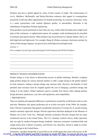 MBA-IB                                          Global Marketing Management


       Products may have a global appeal by virtue of their country of origin. The Americanness of
       Levi's, Marlboro, McDonald's, and Harley-Davidson enhances their appeal to cosmopolitans
       around the world and offers opportunities for benefit positioning. In consumer electronics, Sony
       is a name synonymous with vaunted Japanese quality; in automobiles, Mercedes is the
       embodiment of legendary German engineering.
       Some products can be positioned in more than one way, within either the high-tech or high-touch
       poles of the continuum. A sophisticated camera, for example, could simultaneously be classified
       as technical and special interest. Other products may be positioned in a bipolar fashion, that is, as
       both high-tech and high-touch. For example, Bang & Olufsen consumer electronics product by
       virtue of their design elegance, are perceived as both high-tech and high-touch.
       Activity: 2
       Give examples of each type of positioning for both National and Global Products .
       ________________________________________________________________
       ________________________________________________________________
       ________________________________________________________________
       ________________________________________________________________
       ________________________________________________________________
       ________________________________________________________________
       PRODUCT DESIGN CONSIDERATIONS
       Product design is a key factor in determining success in global marketing. Should a company
       adapt product design for various national markets or offer a single design to the global market?
       In some instances, making a design change may increase sales. However, the benefits of such
       potential sales increases must be weighed against the cost of changing a product's design and
       testing it in the market. Global marketers need to consider four factors when making product
       design decisions: preferences, cost, laws and regulations, and compatibility.
       1. PREFERENCES
       There are marked and important differences in preferences around the world factors such as color
       and taste. Marketers who ignore preferences do so at their own peril. In the 1960s, for example,
       Italy's Olivetti Corporation had gained considerable distinction in Europe for its award-winning
       modern consumer typewriter designs; Olivetti typewriters had been displayed at the Museum of
       Modern Art in New York City. Although critically acclaimed, Olivetti's designs did not enjoy
       commercial success in the United States. The U.S. consumer wanted a heavy, bulky typewriter
       that was ugly by modern European design standards. American consumers considered bulk and
       weight prima facie evidence of quality, and Olivetti was, therefore, forced to adapt its award-
       winning design in the United States.
      Sometimes, a product design that is successful in one world region does meet with success in the
AcroPDF - A Quality PDF Writer and PDF Converter to create PDF files. To remove the line, buy a license.
      rest of the world. BMW and Mercedes dominate the luxury car market in Europe and are strong
 