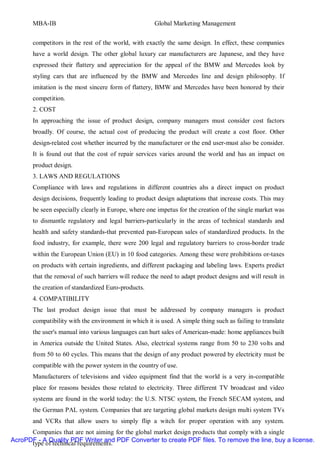 MBA-IB                                         Global Marketing Management


       competitors in the rest of the world, with exactly the same design. In effect, these companies
       have a world design. The other global luxury car manufacturers are Japanese, and they have
       expressed their flattery and appreciation for the appeal of the BMW and Mercedes look by
       styling cars that are influenced by the BMW and Mercedes line and design philosophy. If
       imitation is the most sincere form of flattery, BMW and Mercedes have been honored by their
       competition.
       2. COST
       In approaching the issue of product design, company managers must consider cost factors
       broadly. Of course, the actual cost of producing the product will create a cost floor. Other
       design-related cost whether incurred by the manufacturer or the end user-must also be consider.
       It is found out that the cost of repair services varies around the world and has an impact on
       product design.
       3. LAWS AND REGULATIONS
       Compliance with laws and regulations in different countries ahs a direct impact on product
       design decisions, frequently leading to product design adaptations that increase costs. This may
       be seen especially clearly in Europe, where one impetus for the creation of the single market was
       to dismantle regulatory and legal barriers-particularly in the areas of technical standards and
       health and safety standards-that prevented pan-European sales of standardized products. In the
       food industry, for example, there were 200 legal and regulatory barriers to cross-border trade
       within the European Union (EU) in 10 food categories. Among these were prohibitions or-taxes
       on products with certain ingredients, and different packaging and labeling laws. Experts predict
       that the removal of such barriers will reduce the need to adapt product designs and will result in
       the creation of standardized Euro-products.
       4. COMPATIBILITY
       The last product design issue that must be addressed by company managers is product
       compatibility with the environment in which it is used. A simple thing such as failing to translate
       the user's manual into various languages can hurt sales of American-made: home appliances built
       in America outside the United States. Also, electrical systems range from 50 to 230 volts and
       from 50 to 60 cycles. This means that the design of any product powered by electricity must be
       compatible with the power system in the country of use.
       Manufacturers of televisions and video equipment find that the world is a very in-compatible
       place for reasons besides those related to electricity. Three different TV broadcast and video
       systems are found in the world today: the U.S. NTSC system, the French SECAM system, and
       the German PAL system. Companies that are targeting global markets design multi system TVs
       and VCRs that allow users to simply flip a witch for proper operation with any system.
      Companies that are not aiming for the global market design products that comply with a single
AcroPDF - A Quality PDF Writer and PDF Converter to create PDF files. To remove the line, buy a license.
      type of technical requirements.
 