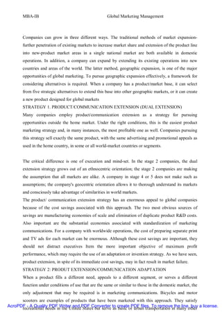 MBA-IB                                          Global Marketing Management



       Companies can grow in three different ways. The traditional methods of market expansion-
       further penetration of existing markets to increase market share and extension of the product line
       into new-product market areas in a single national market are both available in domestic
       operations. In addition, a company can expand by extending its existing operations into new
       countries and areas of the world. The latter method, geographic expansion, is one of the major
       opportunities of global marketing. To pursue geographic expansion effectively, a framework for
       considering alternatives is required. When a company has a product/market base, it can select
       from five strategic alternatives to extend this base into other geographic markets, or it can create
       a new product designed for global markets
       STRATEGY 1. PRODUCT/COMMUNICATION EXTENSION (DUAL EXTENSION)
       Many companies employ product/communication extension as a strategy for pursuing
       opportunities outside the home market. Under the right conditions, this is the easiest product
       marketing strategy and, in many instances, the most profitable one as well. Companies pursuing
       this strategy sell exactly the same product, with the same advertising and promotional appeals as
       used in the home country, in some or all world-market countries or segments.


       The critical difference is one of execution and mind-set. In the stage 2 companies, the dual
       extension strategy grows out of an ethnocentric orientation; the stage 2 companies are making
       the assumption that all markets are alike. A company in stage 4 or 5 does not make such as
       assumptions; the company's geocentric orientation allows it to thorough understand its markets
       and consciously take advantage of similarities in world markets.
       The product/ communication extension strategy has an enormous appeal to global companies
       because of the cost savings associated with this approach. The two most obvious sources of
       savings are manufacturing economies of scale and elimination of duplicate product R&D costs.
       Also important are the substantial economies associated with standardization of marketing
       communications. For a company with worldwide operations, the cost of preparing separate print
       and TV ads for each market can be enormous. Although these cost savings are important, they
       should not distract executives Item the more important objective of maximum profit
       performance, which may require the use of an adaptation or invention strategy. As we have seen,
       product extension, in spite of its immediate cost savings, may in fact result in market failure.
       STRATEGY 2: PRODUT EXTENSION/COMMUNICATION ADAPTATION
       When a product fills a different need, appeals to a different segment, or serves a different
       function under conditions of use that are the same or similar to those in the domestic market, the
       only adjustment that may be required is in marketing communications. Bicycles and motor
      scooters are examples of products that have been marketed with this approach. They satisfy
AcroPDF - A Quality PDF Writer and PDF Converter to create PDF files. To remove the line, buy a license.
      recreational needs in the United States but serve as basic or urban transportation in many other
 