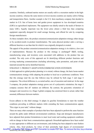MBA-IB                                            Global Marketing Management


       countries. Similarly, outboard marine motors are usually sold to a recreation market in the high-
       income countries, whereas the same motors in lower-income countries are mainly sold to fishing
       and transportation fleets. Another example is the U.S. farm machinery company that decided to
       market its U.S. line of home lawn and garden power equipment in: less developed countries
       (LDCs) as agricultural implements. The equipment was ideally suited to the needs of farmers in
       many LDCs. Equally important was the lower price almost a third less than competing
       equipment especially designed for small acreage farming, and offered for sale by competing
       foreign manufacturers.
       As these examples show, the product extension/communication adaptation strategy either design
       or by accident-results in product transformation. The same physical product ends u serving a
       different function or use than that for which it was originally designed or created.
       The appeal of the product extension/communication adaptation strategy is its relative y low cost
       of implementation. Because the product in this strategy is unchanged" R&D, tooling,
       manufacturing setup, and inventory costs associated with additions to the product line are
       avoided. The only costs of this approach are hi identifying different product functions and
       revising marketing communications (including advertising, sales promotion, and point of-sale
       material) around the newly identified function.
       STRATEGY 3: PRODUCT ADAPTATION/COMMUNICATION EXTENSION
       A third approach to global product planning is to extend, without change, the basic home-market
       communications strategy while adapting the product to local use or preference conditions. Note
       that this strategy (and the one that follows) may be utilized by both stage 3 and stage 4
       companies. The critical difference is, as noted earlier, one of execution and mind-set. In the stage
       3 company, the product adaptation strategy grows out of a polycentric orientation; the stage 3
       company assumes that all’ markets are different. By contrast, the geocentric orientation of
       managers and executives in a Stage 4 global company has sensitized them to actual, rather than
       assumed, differences between markets.


       Exxon adheres to this third strategy: It adapts its gasoline formulations to meet the weather
       conditions prevailing in different markets while extending the basic communications appeal,
       "Put a tiger in your tank," without change.
       There are many other examples of products that have been adjusted to perform the same function
       around the globe under different environmental conditions. Soap and detergent manufacturers
       have adjusted their product formulations to meet local water and washing equipment conditions
       with no change in their basic communications approach. Household appliances have been scaled
       to sizes appropriate to different use environments, and clothing has been adapted to meet fashion
      criteria. Also, food products, by virtue of their potentially high degree of environmental
AcroPDF - A Quality PDF Writer and PDF Converter to create PDF files. To remove the line, buy a license.
      sensitivity, are often adapted.
 