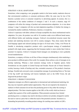 MBA-IB                                           Global Marketing Management


       STRATEGY 4: DUAL ADAPTATION
       Sometimes, when comparing a new geographic market to the home market, marketers discover
       that environmental conditions or consumer preferences differ; the same may be true of the
       function a product serves or consumer receptivity to advertising appeals. In essence, this is a
       combination of the market conditions of strategies 2 and 3. In such a situation, stage 4/5
       companies will utilize the strategy of product and communications adaptation. As is true about
       strategy 3, stage 3 companies will also use dual adaptation-regardless of whether the strategy is
       warranted by market conditions, Preferences, function, or receptivity.
       Unilever’s experience with fabric softener in Europe exemplifies the classic multinational road to
       adaptation. For years, the product was sold in 10 countries under seven different brand names,
       with different bottles and marketing strategies. Unilever's de-centralized structure meant that
       product and marketing decisions were left to country managers. They chose names that had
       local-language appeal and selected 'package de-signs to fit local tastes. Today, rival Procter &
       Gamble is introducing competitive products with a pan-European strategy of standardized
       product$ with single names, suggesting that the European market is more similar than Unilever
       assumed. In response, Unilever’s European brand managers are attempting to move gradually
       toward standardization
       Sometimes, a company will draw on all four of these strategies simultaneously when marketing a
       given product in different parts of the world. For example, Heinz utilizes a mix of strategies in its
       ketchup marketing. Whereas a dual extension strategy works in England, spicier, hotter
       formulations are also popular in Central Europe and Sweden. Recent ads in France featured a
       cowboy lassoing a bottle of ketchup and, thus, reminded consumers of 'the product's American
       heritage. Swedish ads conveyed a more cosmopolitan message; by promoting Heinz as "the taste
       of the big world" and featuring well known landmarks such as the Eiffel Tower, the ads
       disguised the product's origin.
       STRATEGY 5: PRODUCT INVENTION
       Adaptation strategies are effective approaches to international and multinational marketing, but
       they may not respond to global market opportunities. They do not respond to the situation in
       markets in which customers do not have the purchasing power to buy either the existing or
       adapted product. This latter situation applies to the LDCs of the world, which are home to
       roughly three quarters of the world's population. When potential customers have limited
       purchasing power, a company may need to develop an entirely new product, designed to satisfy
       the need or want at a price that is within the reach of the potential customer. Invention is a
       demanding but potentially rewarding product strategy for reaching mass markets in LDCs.



AcroPDF - A Quality PDF Writer and PDF Converter to create PDF files. To remove the line, buy a license.
 