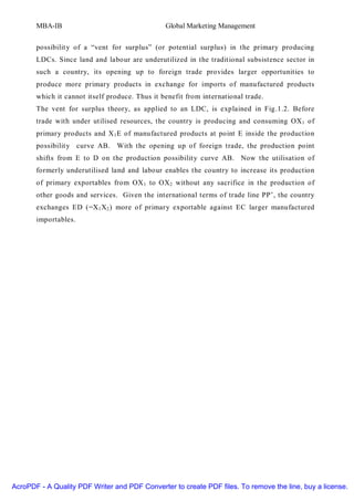 MBA-IB                                   Global Marketing Management


       possibilit y of a “vent for surplus” (or potential surplus) in the primary producing
       LDCs. Since land and labour are underutilized in the traditional subsistence sector in
       such a country, its opening up to foreign trade provides larger opportunities to
       produce more primary products in exchange for imports of manufactured products
       which it cannot itself produce. Thus it benefit from international trade.
       The vent for surplus theory, as applied to an LDC, is explained in Fig.1.2. Before
       trade with under utilised resources, the country is producing and consuming OX 1 of
       primary products and X 1 E of manufactured products at point E inside the production
       possibilit y curve AB. With the opening up of foreign trade, the production point
       shifts from E to D on the production possibilit y curve AB. Now the utilisation of
       formerly underutilised land and labour enables the country to increase its production
       of primary exportables from OX 1 to OX 2 without any sacrifice in the production of
       other goods and services. Given the international terms of trade line PP’, the country
       exchanges ED (=X 1 X 2 ) more of primary exportable against EC larger manufactured
       importables.




AcroPDF - A Quality PDF Writer and PDF Converter to create PDF files. To remove the line, buy a license.
 