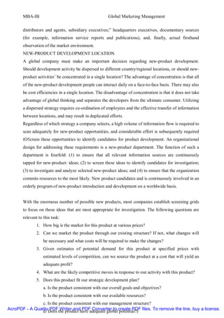 MBA-IB                                          Global Marketing Management


       distributors and agents, subsidiary executives;” headquarters executives, documentary sources
       (for example, information service reports and publications), and, finally, actual firsthand
       observation of the market environment.
       NEW-PRODUCT DEVELOPMENT LOCATION
       A global company must make an important decision regarding new-product development.
       Should development activity be dispersed to different country/regional locations, or should new-
       product activities’ be concentrated in a single location? The advantage of concentration is that all
       of the new-product development people can interact daily on a face-to-face basis. There may also
       be cost efficiencies in a single location. The disadvantage of concentration is that it does not take
       advantage of global thinking and separates the developers from the ultimate consumer. Utilizing
       a dispersed strategy requires co-ordination of employees and the effective transfer of information
       between locations, and may result in duplicated efforts.
       Regardless of which strategy a company selects, a high volume of information flow is required to
       scan adequately for new-product opportunities, and considerable effort is subsequently required
       tO5creen these opportunities to identify candidates for product development. An organizational
       design for addressing these requirements is a new-product department. The function of such a
       department is fourfold: (1) to ensure that all relevant information sources are continuously
       tapped for new-product: ideas; (2) to screen these ideas to identify candidates for investigation;
       (3) to investigate and analyze selected new-product ideas; and (4) to ensure that the organization
       commits resources to the most likely. New product candidates and is continuously involved in an
       orderly program of new-product introduction and development on a worldwide basis.


       With the enormous number of possible new products, most companies establish screening grids
       to focus on those ideas that are most appropriate for investigation. The following questions are
       relevant to this task:
               1. How big is the market for this product at various prices?
               2. Can we market the product through our existing structure? If not, what changes will
                   be necessary and what costs will be required to make the changes?
               3. Given estimates of potential demand for this product at specified prices with
                   estimated levels of competition, can we source the product at a cost that will yield an
                   adequate profit?
               4. What are the likely competitive moves in response to our activity with this product?
               5. Does this product fit our strategic development plan?
                   a. Is the product consistent with our overall goals and objectives?
                   b. Is the product consistent with our available resources?
                c. Is the product consistent with our management structure?
AcroPDF - A Quality PDF Writer and PDF Converter to create PDF files. To remove the line, buy a license.
                d. Does the product have adequate global potential?)
 