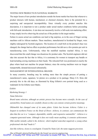 MBA-IB                                           Global Marketing Management


       TESTING NEW PRODUCTS IN NATIONAL MARKETS
       The major lesson of new product introduction outside the home market has been that whenever a
       product interacts with human, mechanical, or chemical elements, there is the potential for a
       surprising and unexpected incompatibility. Since virtually every product matches this
       description, it is important to test a product under actual market conditions before proceeding
       with full-scale introduction. A test does not necessarily involve a full-scale test-marketing effort.
       It may simply involve observing the actual use of the product in the target market.
       Failure to assess actual use conditions can lead to big surprises, as in the case of Singer sewing
       machines sold in African markets. These machines, manufactured in Scotland by Singer, were
       slightly redesigned by Scottish engineers. The location of a small bolt on the product's base was
       changed; the change had no effect on product performance but did save a few pennies per unit in
       manufacturing costs. Unfortunately, when the modified machine reached Africa, it was
       discovered that this small change was disastrous for product sales. The Scottish engineers did not
       take into account the fact that in Africa, it is customary for women to transport any bundle or
       load-including sewing machines-on their heads. The relocated bolt was positioned at exactly the
       place where head met machine for proper balance; since the sewing machines were no longer
       transportable, demand decreased substantially.
       MANAGEMENT OF INTERNATIONAL BRANDS
       In many countries, branding may be nothing more than the simple process of putting a
       manufacturer's name, signature, 'or picture on a product or its package. Many U.S. firms did
       precisely this in the old days, as illustrated by King Gillette's own portrait being used as a
       trademark for his Gillette razor blades.
       Exhibit:
       Marketing Strategy 1
       Name Selection
       Brand name selection, although an artistic process has become more scientific. In the case of
       automobiles, brand names are carefully chosen so they can connote certain positive meanings.

       Oldsmobile has changed some of its name plates. Calais has become Achieva. Calais is a
       Seaport in northern France on the Strait of Dover. Achieva, in contrast, can communicate the
       idea that the car is a “compact, dependable, nimble, and responsive automobile”. Achieva is a
       computer-generated name. Although it does not really mean anything, it connotes achievement.
       Olds mobile initially called it the Achiever, which implied somewhat negatively a young urban
       professional who had "made it."

       Just like Achieva, Acura is a neologism. Created by Name Lab, the name suggests precision.

      One of Honda's desired hallmarks for the brand was precise engineering.
AcroPDF - A Quality PDF Writer and PDF Converter to create PDF files. To remove the line, buy a license.
 