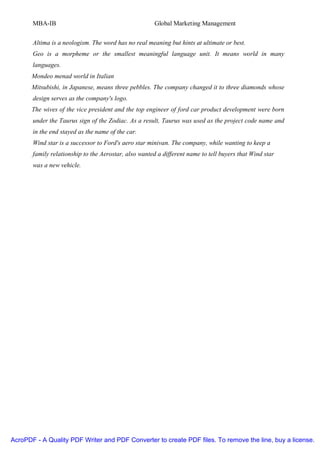 MBA-IB                                         Global Marketing Management


       Altima is a neologism. The word has no real meaning but hints at ultimate or best.
       Geo is a morpheme or the smallest meaningful language unit. It means world in many
       languages.
       Mondeo menad world in Italian
       Mitsubishi, in Japanese, means three pebbles. The company changed it to three diamonds whose
       design serves as the company's logo.
       The wives of the vice president and the top engineer of ford car product development were born
       under the Taurus sign of the Zodiac. As a result, Taurus was used as the project code name and
       in the end stayed as the name of the car.
       Wind star is a successor to Ford's aero star minivan. The company, while wanting to keep a
       family relationship to the Aerostar, also wanted a different name to tell buyers that Wind star
       was a new vehicle.




AcroPDF - A Quality PDF Writer and PDF Converter to create PDF files. To remove the line, buy a license.
 