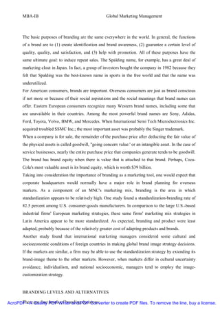 MBA-IB                                          Global Marketing Management



       The basic purposes of branding are the same everywhere in the world. In general, the functions
       of a brand are to (1) create identification and brand awareness, (2) guarantee a certain level of
       quality, quality, and satisfaction, and (3) help with promotion. All of these purposes have the
       same ultimate goal: to induce repeat sales. The Spalding name, for example, has a great deal of
       marketing clout in Japan. In fact, a group of investors bought the company in 1982 because they
       felt that Spalding was the best-known name in sports in the free world and that the name was
       underutilized.
       For American consumers, brands are important. Overseas consumers are just as brand conscious
       if not more so because of their social aspirations and the social meanings that brand names can
       offer. Eastern European consumers recognize many Western brand names, including some that
       are unavailable in their countries. Among the most powerful brand names are Sony, Adidas,
       Ford, Toyota, Volvo, BMW, and Mercedes. When International Semi Tech Microelectronics Inc.
       acquired troubled SSMC Inc.; the most important asset was probably the Singer trademark.
       When a company is for sale, the remainder of the purchase price after deducting the fair value of
       the physical assets is called goodwill, "going concern value:' or an intangible asset. In the case of
       service businesses, nearly the entire purchase price that companies generate tends to be goodwill.
       The brand has brand equity when there is value that is attached to that brand. Perhaps, Coca-
       Cola's most valuable asset is its brand equity, which is worth $39 billion.
       Taking into consideration the importance of branding as a marketing tool, one would expect that
       corporate headquarters would normally have a major role in brand planning for overseas
       markets. As a component of an MNC's marketing mix, branding is the area in which
       standardization appears to be relatively high. One study found a standardization-branding rate of
       82.5 percent among U.S. consumer-goods manufacturers. In comparison to the large U.S.-based
       industrial firms' European marketing strategies, these same firms' marketing mix strategies in
       Latin America appear to be more standardized. As expected, branding and product were least
       adapted, probably because of the relatively greater cost of adapting products and brands.
       Another study found that international marketing managers considered some cultural and
       socioeconomic conditions of foreign countries in making global brand image strategy decisions.
       If the markets are similar, a firm may be able to use the standardization strategy by extending its
       brand-image theme to the other markets. However, when markets differ in cultural uncertainty
       avoidance, individualism, and national socioeconomic, managers tend to employ the image-
       customization strategy.


       BRANDING LEVELS AND ALTERNATIVES

      There are four levels of branding decisions:
AcroPDF - A Quality PDF Writer and PDF Converter to create PDF files. To remove the line, buy a license.
 
