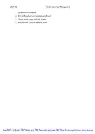 MBA-IB                                          Global Marketing Management


              1. No brand versus brand
              2. Private brand versus manufacturer's brand
              3. Single brand versus multiple brands
              4. Local brands versus worldwide brand




AcroPDF - A Quality PDF Writer and PDF Converter to create PDF files. To remove the line, buy a license.
 