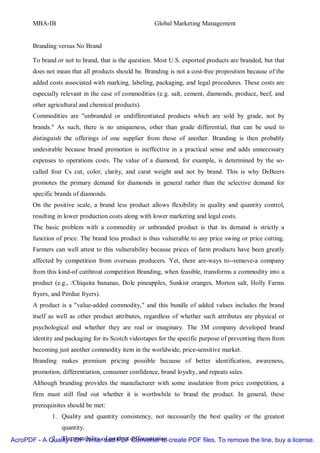 MBA-IB                                         Global Marketing Management


       Branding versus No Brand

       To brand or not to brand, that is the question. Most U.S. exported products are branded, but that
       does not mean that all products should be. Branding is not a cost-free proposition because of the
       added costs associated with marking, labeling, packaging, and legal procedures. These costs are
       especially relevant in the case of commodities (e.g. salt, cement, diamonds, produce, beef, and
       other agricultural and chemical products).
       Commodities are "unbranded or undifferentiated products which are sold by grade, not by
       brands." As such, there is no uniqueness, other than grade differential, that can be used to
       distinguish the offerings of one supplier from those of another. Branding is then probably
       undesirable because brand promotion is ineffective in a practical sense and adds unnecessary
       expenses to operations costs. The value of a diamond, for example, is determined by the so-
       called four Cs cut, color, clarity, and carat weight and not by brand. This is why DeBeers
       promotes the primary demand for diamonds in general rather than the selective demand for
       specific brands of diamonds.
       On the positive scale, a brand less product allows flexibility in quality and quantity control,
       resulting in lower production costs along with lower marketing and legal costs.
       The basic problem with a commodity or unbranded product is that its demand is strictly a
       function of price. The brand less product is thus vulnerable to any price swing or price cutting.
       Farmers can well attest to this vulnerability because prices of farm products have been greatly
       affected by competition from overseas producers. Yet, there are-ways to--remove-a company
       from this kind-of cutthroat competition Branding, when feasible, transforms a commodity into a
       product (e.g., /Chiquita bananas, Dole pineapples, Sunkist oranges, Morton salt, Holly Farms
       fryers, and Perdue fryers).
       A product is a "value-added commodity," and this bundle of added values includes the brand
       itself as well as other product attributes, regardless of whether such attributes are physical or
       psychological and whether they are real or imaginary. The 3M company developed brand
       identity and packaging for its Scotch videotapes for the specific purpose of preventing them from
       becoming just another commodity item in the worldwide, price-sensitive market.
       Branding makes premium pricing possible because of better identification, awareness,
       promotion, differentiation, consumer confidence, brand loyalty, and repeats sales.
       Although branding provides the manufacturer with some insulation from price competition, a
       firm must still find out whether it is worthwhile to brand the product. In general, these
       prerequisites should be met:
              1. Quality and quantity consistency, not necessarily the best quality or the greatest
                  quantity.
AcroPDF - A Quality PDF Writerof product differentiation.create PDF files. To remove the line, buy a license.
             2. The possibility and PDF Converter to
 